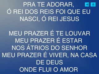 PRA TE ADORAR,
Ó REI DOS REIS FOI QUE EU
NASCI, Ó REI JESUS
MEU PRAZER É TE LOUVAR
MEU PRAZER É ESTAR
NOS ÁTRIOS DO SENHOR
MEU PRAZER É VIVER, NA CASA
DE DEUS
ONDE FLUI O AMOR
 