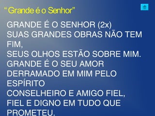“Grandeéo Senhor”
GRANDE É O SENHOR (2x)
SUAS GRANDES OBRAS NÃO TEM
FIM,
SEUS OLHOS ESTÃO SOBRE MIM.
GRANDE É O SEU AMOR
DERRAMADO EM MIM PELO
ESPÍRITO
CONSELHEIRO E AMIGO FIEL,
FIEL E DIGNO EM TUDO QUE
PROMETEU.
 