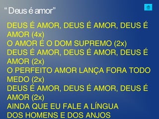 “Deuséamor”
DEUS É AMOR, DEUS É AMOR, DEUS É
AMOR (4x)
O AMOR É O DOM SUPREMO (2x)
DEUS É AMOR, DEUS É AMOR, DEUS É
AMOR (2x)
O PERFEITO AMOR LANÇA FORA TODO
MEDO (2x)
DEUS É AMOR, DEUS É AMOR, DEUS É
AMOR (2x)
AINDA QUE EU FALE A LÍNGUA
DOS HOMENS E DOS ANJOS
 