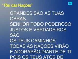 “Rei dasNações”
GRANDES SÃO AS TUAS
OBRAS
SENHOR TODO PODEROSO
JUSTOS E VERDADEIROS
SÃO
OS TEUS CAMINHOS
TODAS AS NAÇÕES VIRÃO
E ADORARÃO DIANTE DE TI
POIS OS TEUS ATOS DE
 