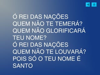 Ó REI DAS NAÇÕES
QUEM NÃO TE TEMERÁ?
QUEM NÃO GLORIFICARÁ
TEU NOME?
Ó REI DAS NAÇÕES
QUEM NÃO TE LOUVARÁ?
POIS SÓ O TEU NOME É
SANTO
 