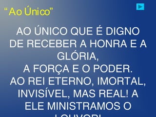 “Ao Único”
AO ÚNICO QUE É DIGNO
DE RECEBER A HONRA E A
GLÓRIA,
A FORÇA E O PODER.
AO REI ETERNO, IMORTAL,
INVISÍVEL, MAS REAL! A
ELE MINISTRAMOS O
 