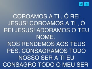 COROAMOS A TI , Ó REI
JESUS! COROAMOS A TI , Ó
REI JESUS! ADORAMOS O TEU
NOME.
NOS RENDEMOS AOS TEUS
PÉS. CONSAGRAMOS TODO
NOSSO SER A TI EU
CONSAGRO TODO O MEU SER
 