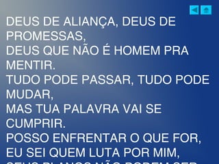 DEUS DE ALIANÇA, DEUS DE
PROMESSAS,
DEUS QUE NÃO É HOMEM PRA
MENTIR.
TUDO PODE PASSAR, TUDO PODE
MUDAR,
MAS TUA PALAVRA VAI SE
CUMPRIR.
POSSO ENFRENTAR O QUE FOR,
EU SEI QUEM LUTA POR MIM,
 