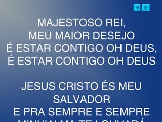 MAJESTOSO REI,
MEU MAIOR DESEJO
É ESTAR CONTIGO OH DEUS,
É ESTAR CONTIGO OH DEUS
JESUS CRISTO ÉS MEU
SALVADOR
E PRA SEMPRE E SEMPRE
 