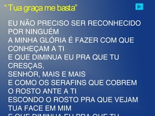 “Tuagraçamebasta”
EU NÃO PRECISO SER RECONHECIDO
POR NINGUÉM
A MINHA GLÓRIA É FAZER COM QUE
CONHEÇAM A TI
E QUE DIMINUA EU PRA QUE TU
CRESÇAS,
SENHOR, MAIS E MAIS
E COMO OS SERAFINS QUE COBREM
O ROSTO ANTE A TI
ESCONDO O ROSTO PRA QUE VEJAM
TUA FACE EM MIM
 