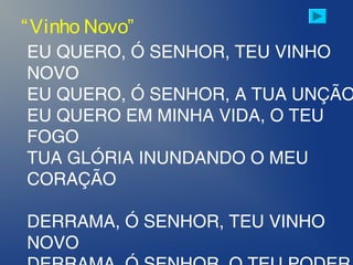 EU QUERO, Ó SENHOR, TEU VINHO
NOVO
EU QUERO, Ó SENHOR, A TUA UNÇÃO
EU QUERO EM MINHA VIDA, O TEU
FOGO
TUA GLÓRIA INUNDANDO O MEU
CORAÇÃO
DERRAMA, Ó SENHOR, TEU VINHO
NOVO
“Vinho Novo”
 