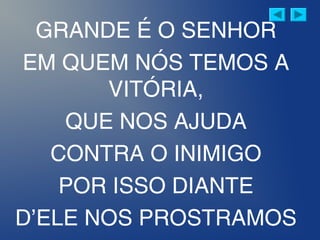 GRANDE É O SENHOR
EM QUEM NÓS TEMOS A
VITÓRIA,
QUE NOS AJUDA
CONTRA O INIMIGO
POR ISSO DIANTE
D’ELE NOS PROSTRAMOS
 