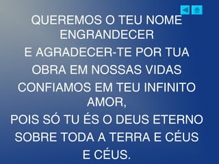 QUEREMOS O TEU NOME
ENGRANDECER
E AGRADECER-TE POR TUA
OBRA EM NOSSAS VIDAS
CONFIAMOS EM TEU INFINITO
AMOR,
POIS SÓ TU ÉS O DEUS ETERNO
SOBRE TODA A TERRA E CÉUS
E CÉUS.
 