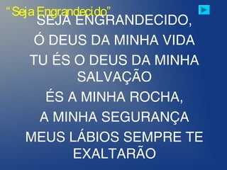 SEJA ENGRANDECIDO,
Ó DEUS DA MINHA VIDA
TU ÉS O DEUS DA MINHA
SALVAÇÃO
ÉS A MINHA ROCHA,
A MINHA SEGURANÇA
MEUS LÁBIOS SEMPRE TE
EXALTARÃO
“SejaEngrandecido”
 