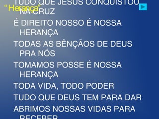 TUDO QUE JESUS CONQUISTOU
NA CRUZ
É DIREITO NOSSO É NOSSA
HERANÇA
TODAS AS BÊNÇÃOS DE DEUS
PRA NÓS
TOMAMOS POSSE É NOSSA
HERANÇA
TODA VIDA, TODO PODER
TUDO QUE DEUS TEM PARA DAR
ABRIMOS NOSSAS VIDAS PARA
“Herança”
 