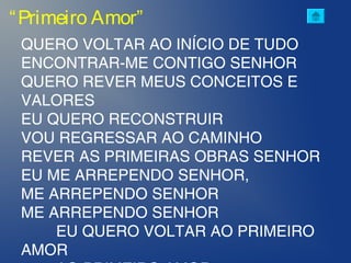 “Primeiro Amor”
QUERO VOLTAR AO INÍCIO DE TUDO
ENCONTRAR-ME CONTIGO SENHOR
QUERO REVER MEUS CONCEITOS E
VALORES
EU QUERO RECONSTRUIR
VOU REGRESSAR AO CAMINHO
REVER AS PRIMEIRAS OBRAS SENHOR
EU ME ARREPENDO SENHOR,
ME ARREPENDO SENHOR
ME ARREPENDO SENHOR
EU QUERO VOLTAR AO PRIMEIRO
AMOR
 