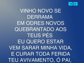 VINHO NOVO SE
DERRAMA
EM ODRES NOVOS
QUEBRANTADO AOS
TEUS PÉS
EU QUERO ESTAR
VEM SARAR MINHA VIDA,
E CURAR TODA FERIDA
TEU AVIVAMENTO, Ó PAI,
 