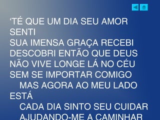 ‘TÉ QUE UM DIA SEU AMOR
SENTI
SUA IMENSA GRAÇA RECEBI
DESCOBRI ENTÃO QUE DEUS
NÃO VIVE LONGE LÁ NO CÉU
SEM SE IMPORTAR COMIGO
MAS AGORA AO MEU LADO
ESTÁ
CADA DIA SINTO SEU CUIDAR
 