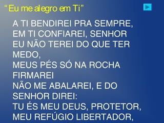 “Eu mealegro em Ti”
A TI BENDIREI PRA SEMPRE,
EM TI CONFIAREI, SENHOR
EU NÃO TEREI DO QUE TER
MEDO,
MEUS PÉS SÓ NA ROCHA
FIRMAREI
NÃO ME ABALAREI, E DO
SENHOR DIREI:
TU ÉS MEU DEUS, PROTETOR,
MEU REFÚGIO LIBERTADOR,
 
