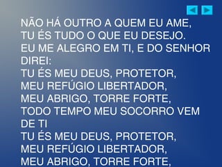 NÃO HÁ OUTRO A QUEM EU AME,
TU ÉS TUDO O QUE EU DESEJO.
EU ME ALEGRO EM TI, E DO SENHOR
DIREI:
TU ÉS MEU DEUS, PROTETOR,
MEU REFÚGIO LIBERTADOR,
MEU ABRIGO, TORRE FORTE,
TODO TEMPO MEU SOCORRO VEM
DE TI
TU ÉS MEU DEUS, PROTETOR,
MEU REFÚGIO LIBERTADOR,
MEU ABRIGO, TORRE FORTE,
 