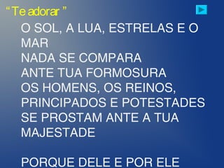 “Teadorar ”
O SOL, A LUA, ESTRELAS E O
MAR
NADA SE COMPARA
ANTE TUA FORMOSURA
OS HOMENS, OS REINOS,
PRINCIPADOS E POTESTADES
SE PROSTAM ANTE A TUA
MAJESTADE
PORQUE DELE E POR ELE
 
