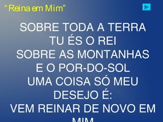 “Reinaem Mim”
SOBRE TODA A TERRA
TU ÉS O REI
SOBRE AS MONTANHAS
E O POR-DO-SOL
UMA COISA SÓ MEU
DESEJO É:
VEM REINAR DE NOVO EM
 