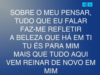 SOBRE O MEU PENSAR,
TUDO QUE EU FALAR
FAZ-ME REFLETIR
A BELEZA QUE HÁ EM TI
TU ÉS PARA MIM
MAIS QUE TUDO AQUI
VEM REINAR DE NOVO EM
MIM
 