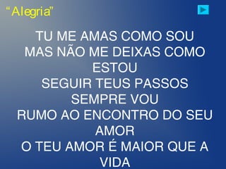“Alegria”
TU ME AMAS COMO SOU
MAS NÃO ME DEIXAS COMO
ESTOU
SEGUIR TEUS PASSOS
SEMPRE VOU
RUMO AO ENCONTRO DO SEU
AMOR
O TEU AMOR É MAIOR QUE A
VIDA
 