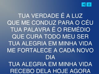 TUA VERDADE É A LUZ
QUE ME CONDUZ PARA O CÉU
TUA PALAVRA É O REMÉDIO
QUE CURA TODO MEU SER
TUA ALEGRIA EM MINHA VIDA
ME FORTALECE A CADA NOVO
DIA
TUA ALEGRIA EM MINHA VIDA
RECEBO DELA HOJE AGORA
 