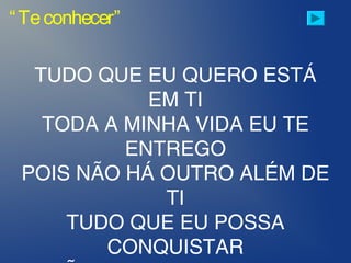 “Teconhecer”
TUDO QUE EU QUERO ESTÁ
EM TI
TODA A MINHA VIDA EU TE
ENTREGO
POIS NÃO HÁ OUTRO ALÉM DE
TI
TUDO QUE EU POSSA
CONQUISTAR
 