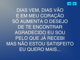 DIAS VEM, DIAS VÃO
E EM MEU CORAÇÃO
SÓ AUMENTA O DESEJO
DE TE ENCONTRAR
AGRADECIDO EU SOU
PELO QUE JÁ RECEBI
MAS NÃO ESTOU SATISFEITO
EU QUERO MAIS...
 