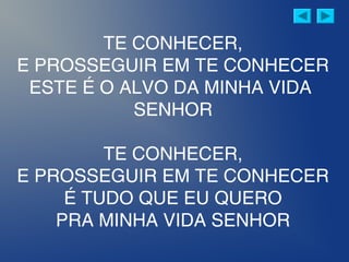 TE CONHECER,
E PROSSEGUIR EM TE CONHECER
ESTE É O ALVO DA MINHA VIDA
SENHOR
TE CONHECER,
E PROSSEGUIR EM TE CONHECER
É TUDO QUE EU QUERO
PRA MINHA VIDA SENHOR
 