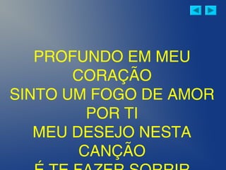 PROFUNDO EM MEU
CORAÇÃO
SINTO UM FOGO DE AMOR
POR TI
MEU DESEJO NESTA
CANÇÃO
 