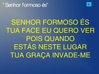 “Senhor formoso és”
SENHOR FORMOSO ÉS
TUA FACE EU QUERO VER
POIS QUANDO
ESTÁS NESTE LUGAR
TUA GRAÇA INVADE-ME
 