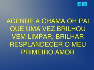 ACENDE A CHAMA OH PAI
QUE UMA VEZ BRILHOU
VEM LIMPAR, BRILHAR
RESPLANDECER O MEU
PRIMEIRO AMOR
 