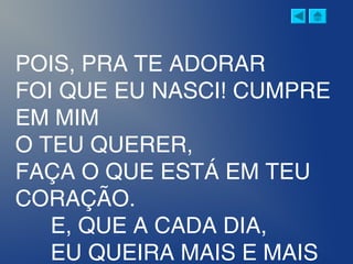 POIS, PRA TE ADORAR
FOI QUE EU NASCI! CUMPRE
EM MIM
O TEU QUERER,
FAÇA O QUE ESTÁ EM TEU
CORAÇÃO.
E, QUE A CADA DIA,
EU QUEIRA MAIS E MAIS
 