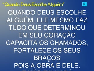 “Quando DeusEscolheAlguém”
QUANDO DEUS ESCOLHE
ALGUÉM, ELE MESMO FAZ
TUDO QUE DETERMINOU
EM SEU CORAÇÃO
CAPACITA OS CHAMADOS,
FORTALECE OS SEUS
BRAÇOS
POIS A OBRA É DELE,
 
