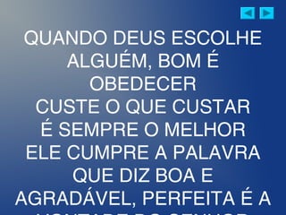 QUANDO DEUS ESCOLHE
ALGUÉM, BOM É
OBEDECER
CUSTE O QUE CUSTAR
É SEMPRE O MELHOR
ELE CUMPRE A PALAVRA
QUE DIZ BOA E
AGRADÁVEL, PERFEITA É A
 