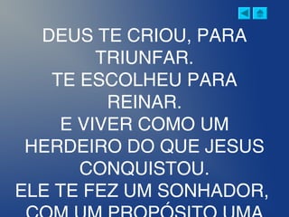 DEUS TE CRIOU, PARA
TRIUNFAR.
TE ESCOLHEU PARA
REINAR.
E VIVER COMO UM
HERDEIRO DO QUE JESUS
CONQUISTOU.
ELE TE FEZ UM SONHADOR,
 