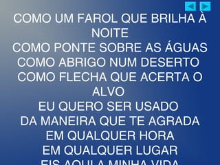 COMO UM FAROL QUE BRILHA À
NOITE
COMO PONTE SOBRE AS ÁGUAS
COMO ABRIGO NUM DESERTO
COMO FLECHA QUE ACERTA O
ALVO
EU QUERO SER USADO
DA MANEIRA QUE TE AGRADA
EM QUALQUER HORA
EM QUALQUER LUGAR
 