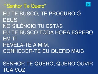 EU TE BUSCO, TE PROCURO Ó
DEUS
NO SILÊNCIO TU ESTÁS
EU TE BUSCO TODA HORA ESPERO
EM TI
REVELA-TE A MIM,
CONHECER-TE EU QUERO MAIS
SENHOR TE QUERO, QUERO OUVIR
TUA VOZ
“Senhor TeQuero”
 