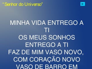 “Senhor do Universo”
MINHA VIDA ENTREGO A
TI
OS MEUS SONHOS
ENTREGO A TI
FAZ DE MIM VASO NOVO,
COM CORAÇÃO NOVO
VASO DE BARRO EM
 