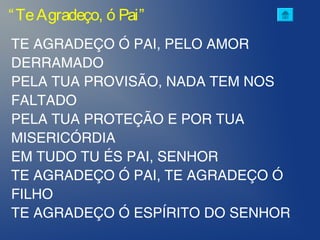 “TeAgradeço, ó Pai”
TE AGRADEÇO Ó PAI, PELO AMOR
DERRAMADO
PELA TUA PROVISÃO, NADA TEM NOS
FALTADO
PELA TUA PROTEÇÃO E POR TUA
MISERICÓRDIA
EM TUDO TU ÉS PAI, SENHOR
TE AGRADEÇO Ó PAI, TE AGRADEÇO Ó
FILHO
TE AGRADEÇO Ó ESPÍRITO DO SENHOR
 