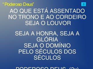 “Poderoso Deus”
AO QUE ESTÁ ASSENTADO
NO TRONO E AO CORDEIRO
SEJA O LOUVOR
SEJA A HONRA, SEJA A
GLÓRIA
SEJA O DOMÍNIO
PELO SÉCULOS DOS
SÉCULOS
 