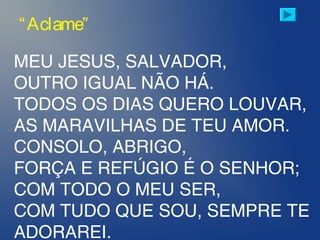 MEU JESUS, SALVADOR,
OUTRO IGUAL NÃO HÁ.
TODOS OS DIAS QUERO LOUVAR,
AS MARAVILHAS DE TEU AMOR.
CONSOLO, ABRIGO,
FORÇA E REFÚGIO É O SENHOR;
COM TODO O MEU SER,
COM TUDO QUE SOU, SEMPRE TE
ADORAREI.
“Aclame”
 