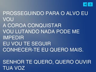 PROSSEGUINDO PARA O ALVO EU
VOU
A COROA CONQUISTAR
VOU LUTANDO NADA PODE ME
IMPEDIR
EU VOU TE SEGUIR
CONHECER-TE EU QUERO MAIS.
SENHOR TE QUERO, QUERO OUVIR
TUA VOZ
 
