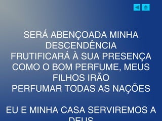 SERÁ ABENÇOADA MINHA
DESCENDÊNCIA
FRUTIFICARÁ À SUA PRESENÇA
COMO O BOM PERFUME, MEUS
FILHOS IRÃO
PERFUMAR TODAS AS NAÇÕES
EU E MINHA CASA SERVIREMOS A
 