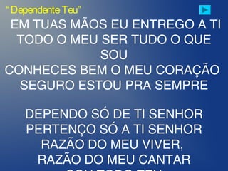“DependenteTeu”
EM TUAS MÃOS EU ENTREGO A TI
TODO O MEU SER TUDO O QUE
SOU
CONHECES BEM O MEU CORAÇÃO
SEGURO ESTOU PRA SEMPRE
DEPENDO SÓ DE TI SENHOR
PERTENÇO SÓ A TI SENHOR
RAZÃO DO MEU VIVER,
RAZÃO DO MEU CANTAR
 