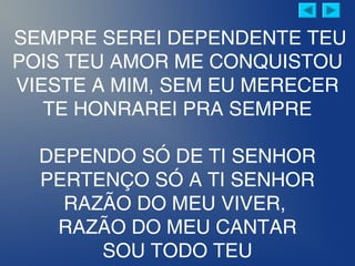 SEMPRE SEREI DEPENDENTE TEU
POIS TEU AMOR ME CONQUISTOU
VIESTE A MIM, SEM EU MERECER
TE HONRAREI PRA SEMPRE
DEPENDO SÓ DE TI SENHOR
PERTENÇO SÓ A TI SENHOR
RAZÃO DO MEU VIVER,
RAZÃO DO MEU CANTAR
SOU TODO TEU
 