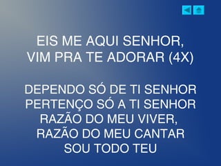 EIS ME AQUI SENHOR,
VIM PRA TE ADORAR (4X)
DEPENDO SÓ DE TI SENHOR
PERTENÇO SÓ A TI SENHOR
RAZÃO DO MEU VIVER,
RAZÃO DO MEU CANTAR
SOU TODO TEU
 