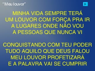 MINHA VIDA SEMPRE TERÁ
UM LOUVOR COM FORÇA PRA IR
A LUGARES ONDE NÃO VOU
A PESSOAS QUE NUNCA VI
CONQUISTANDO COM TEU PODER
TUDO AQUILO QUE DEUS FALOU
MEU LOUVOR PROFETIZARÁ
E A PALAVRA VAI SE CUMPRIR
“Meu louvor”
 