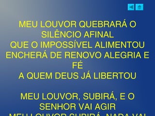 MEU LOUVOR QUEBRARÁ O
SILÊNCIO AFINAL
QUE O IMPOSSÍVEL ALIMENTOU
ENCHERÁ DE RENOVO ALEGRIA E
FÉ
A QUEM DEUS JÁ LIBERTOU
MEU LOUVOR, SUBIRÁ, E O
SENHOR VAI AGIR
 