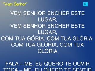 VEM SENHOR ENCHER ESTE
LUGAR,
VEM SENHOR ENCHER ESTE
LUGAR,
COM TUA GÓRIA, COM TUA GLÓRIA
COM TUA GLÓRIA, COM TUA
GLÓRIA
FALA – ME, EU QUERO TE OUVIR
“Vem Senhor”
 