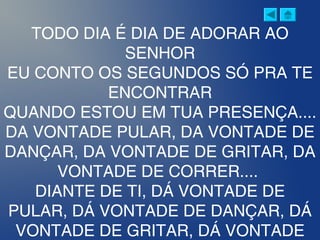 TODO DIA É DIA DE ADORAR AO
SENHOR
EU CONTO OS SEGUNDOS SÓ PRA TE
ENCONTRAR
QUANDO ESTOU EM TUA PRESENÇA....
DA VONTADE PULAR, DA VONTADE DE
DANÇAR, DA VONTADE DE GRITAR, DA
VONTADE DE CORRER....
DIANTE DE TI, DÁ VONTADE DE
PULAR, DÁ VONTADE DE DANÇAR, DÁ
VONTADE DE GRITAR, DÁ VONTADE
 